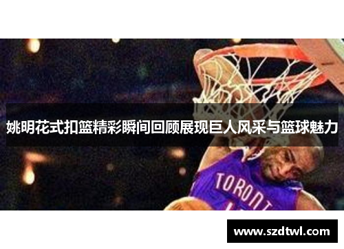 姚明花式扣篮精彩瞬间回顾展现巨人风采与篮球魅力