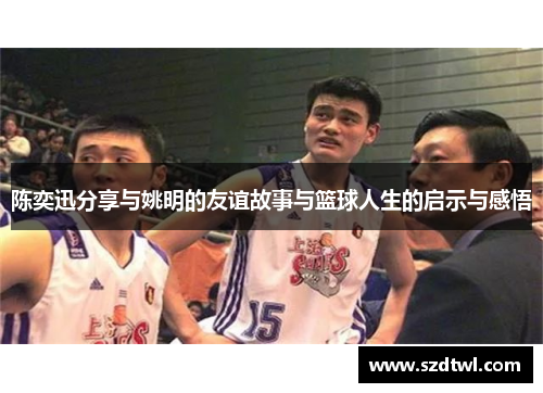 陈奕迅分享与姚明的友谊故事与篮球人生的启示与感悟