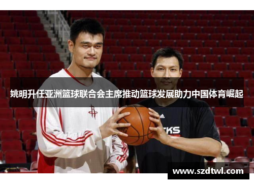 姚明升任亚洲篮球联合会主席推动篮球发展助力中国体育崛起