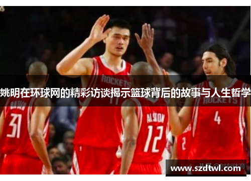 姚明在环球网的精彩访谈揭示篮球背后的故事与人生哲学