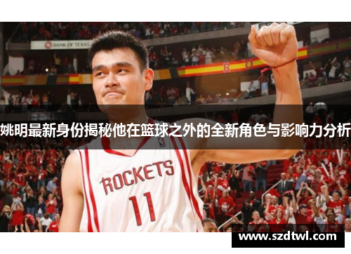 姚明最新身份揭秘他在篮球之外的全新角色与影响力分析