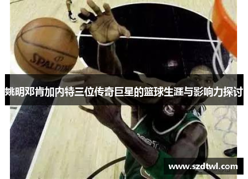 姚明邓肯加内特三位传奇巨星的篮球生涯与影响力探讨