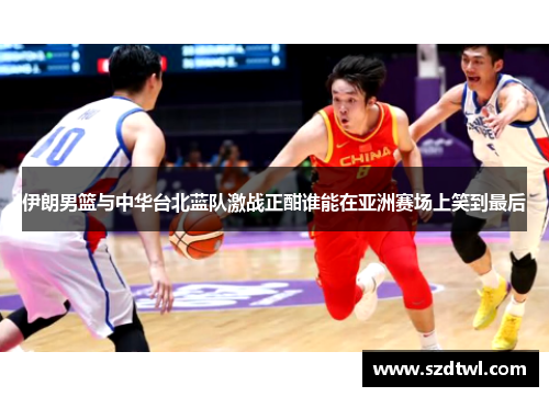伊朗男篮与中华台北蓝队激战正酣谁能在亚洲赛场上笑到最后